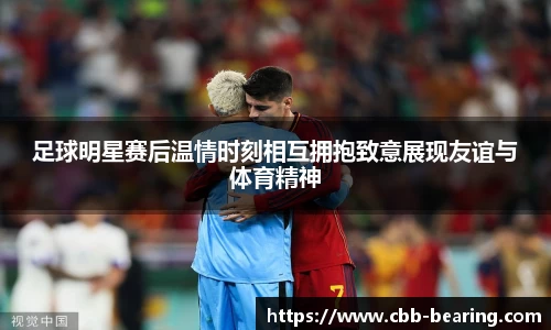 足球明星赛后温情时刻相互拥抱致意展现友谊与体育精神